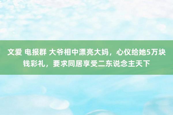 文爱 电报群 大爷相中漂亮大妈，心仪给她5万块钱彩礼，要求同居享受二东说念主天下