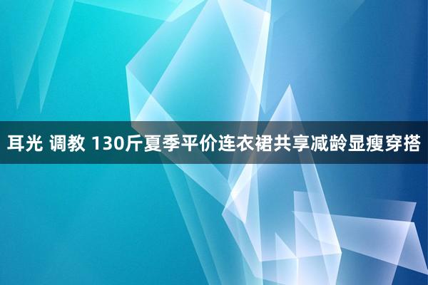 耳光 调教 130斤夏季平价连衣裙共享减龄显瘦穿搭