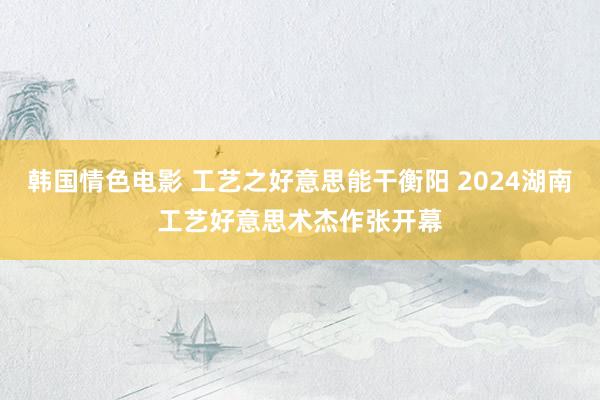 韩国情色电影 工艺之好意思能干衡阳 2024湖南工艺好意思术杰作张开幕