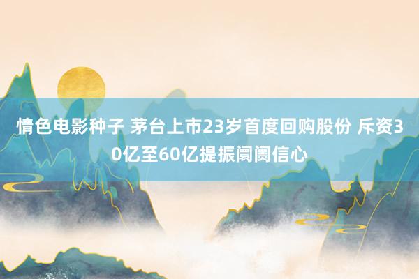 情色电影种子 茅台上市23岁首度回购股份 斥资30亿至60亿提振阛阓信心