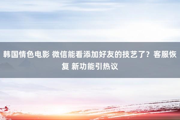 韩国情色电影 微信能看添加好友的技艺了？客服恢复 新功能引热议