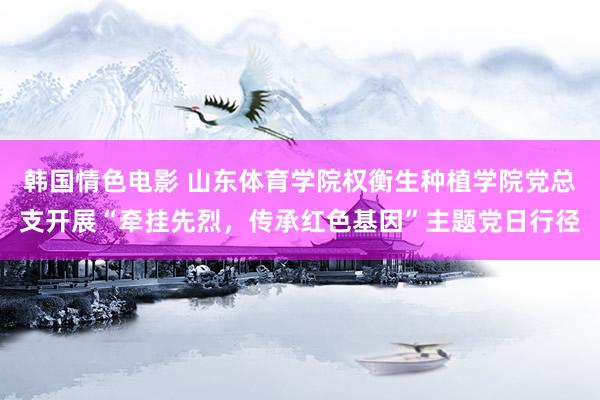 韩国情色电影 山东体育学院权衡生种植学院党总支开展“牵挂先烈，传承红色基因”主题党日行径