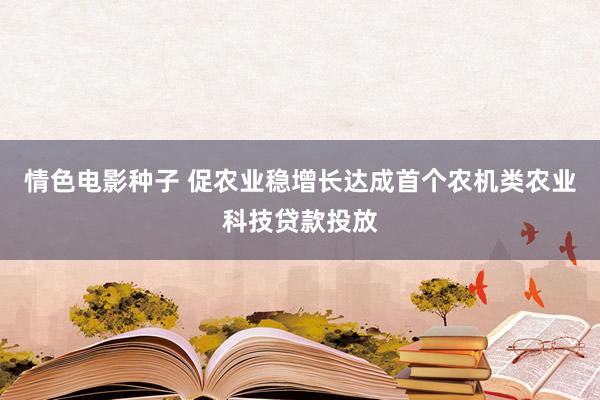 情色电影种子 促农业稳增长达成首个农机类农业科技贷款投放