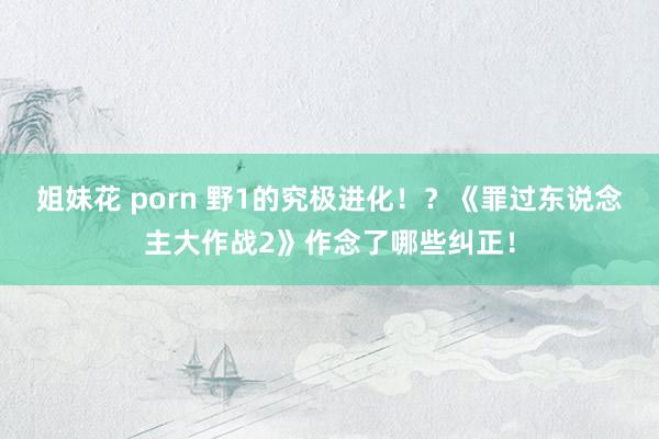 姐妹花 porn 野1的究极进化！？《罪过东说念主大作战2》作念了哪些纠正！