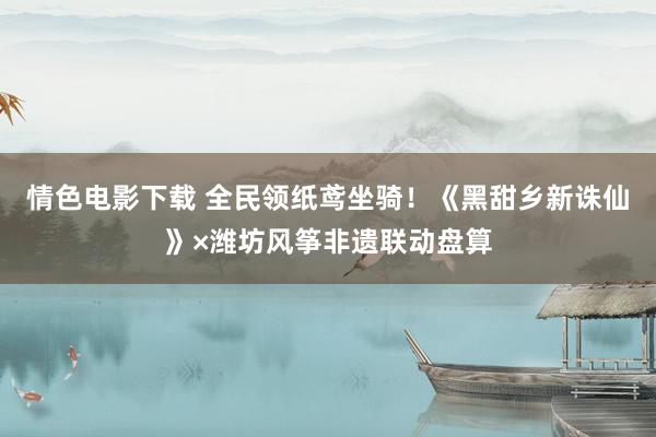 情色电影下载 全民领纸鸢坐骑！《黑甜乡新诛仙》×潍坊风筝非遗联动盘算