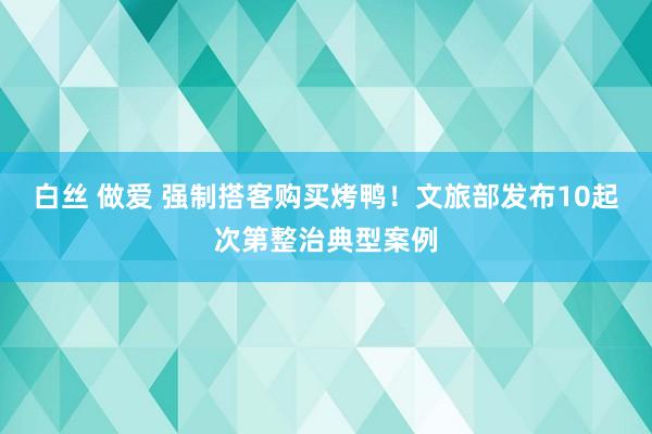 白丝 做爱 强制搭客购买烤鸭！文旅部发布10起次第整治典型案例