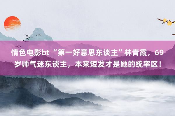 情色电影bt “第一好意思东谈主”林青霞，69岁帅气迷东谈主，本来短发才是她的统率区！