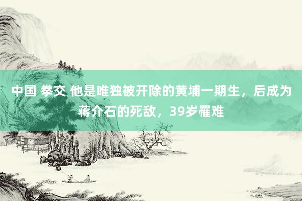 中国 拳交 他是唯独被开除的黄埔一期生，后成为蒋介石的死敌，39岁罹难