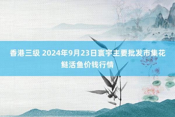 香港三级 2024年9月23日寰宇主要批发市集花鲢活鱼价钱行情