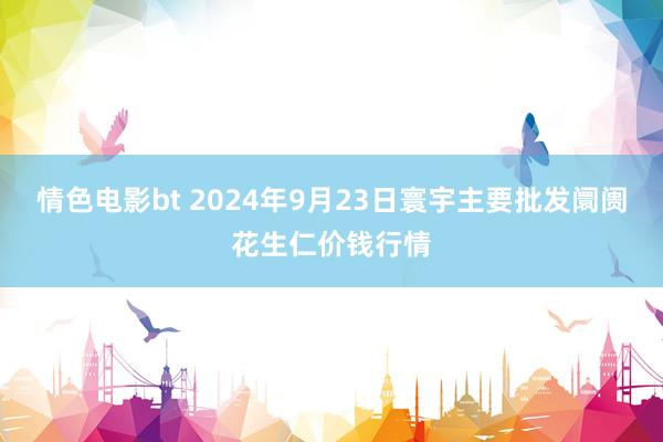 情色电影bt 2024年9月23日寰宇主要批发阛阓花生仁价钱行情