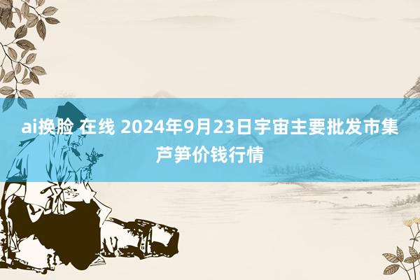 ai换脸 在线 2024年9月23日宇宙主要批发市集芦笋价钱行情