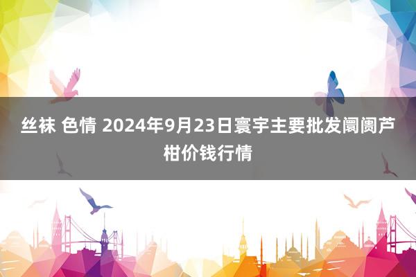 丝袜 色情 2024年9月23日寰宇主要批发阛阓芦柑价钱行情