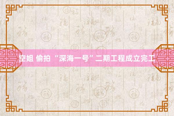 空姐 偷拍 “深海一号”二期工程成立完工