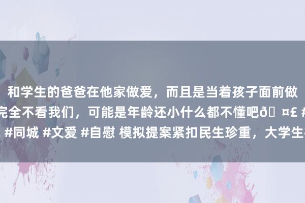 和学生的爸爸在他家做爱，而且是当着孩子面前做爱，太刺激了，孩子完全不看我们，可能是年龄还小什么都不懂吧🤣 #同城 #文爱 #自慰 模拟提案紧扣民生珍重，大学生在比赛中感受协商民主