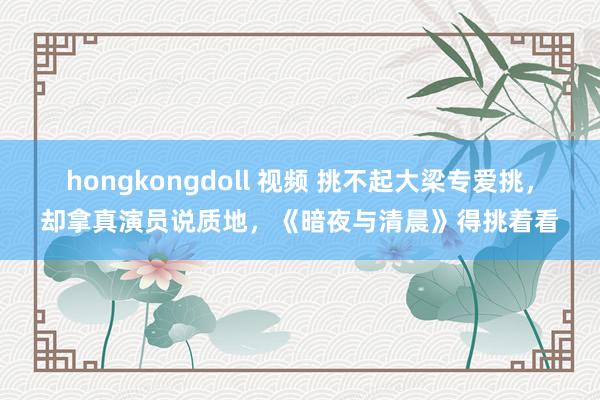 hongkongdoll 视频 挑不起大梁专爱挑，却拿真演员说质地，《暗夜与清晨》得挑着看