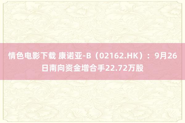 情色电影下载 康诺亚-B（02162.HK）：9月26日南向资金增合手22.72万股