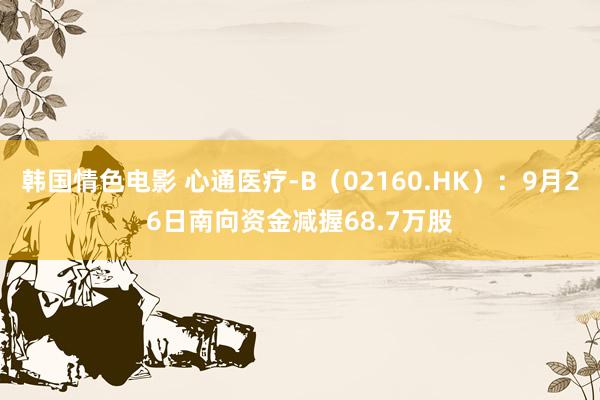 韩国情色电影 心通医疗-B（02160.HK）：9月26日南向资金减握68.7万股