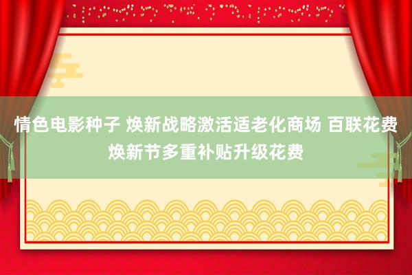 情色电影种子 焕新战略激活适老化商场 百联花费焕新节多重补贴升级花费