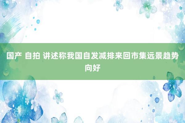 国产 自拍 讲述称我国自发减排来回市集远景趋势向好