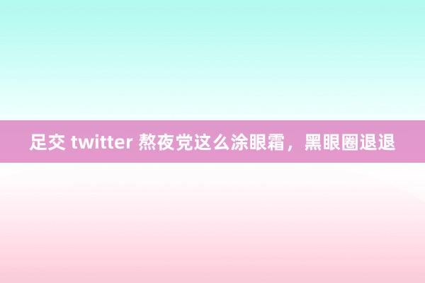 足交 twitter 熬夜党这么涂眼霜，黑眼圈退退