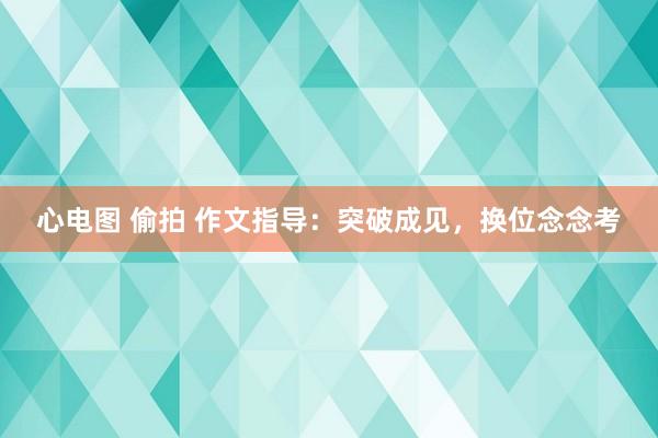 心电图 偷拍 作文指导：突破成见，换位念念考