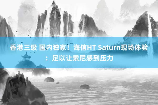 香港三级 国内独家！海信HT Saturn现场体验：足以让索尼感到压力