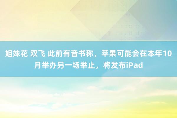 姐妹花 双飞 此前有音书称，苹果可能会在本年10月举办另一场举止，将发布iPad