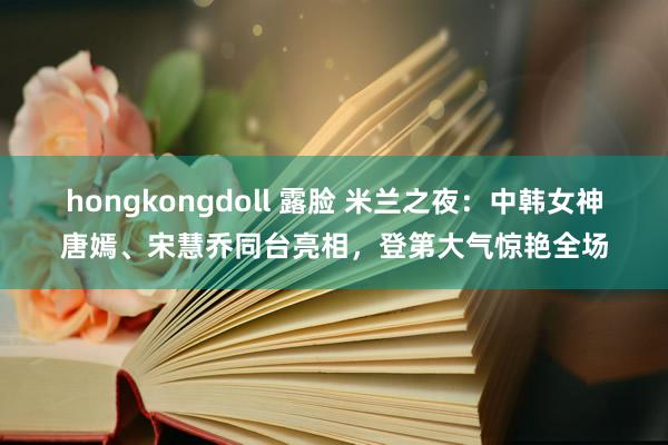 hongkongdoll 露脸 米兰之夜：中韩女神唐嫣、宋慧乔同台亮相，登第大气惊艳全场