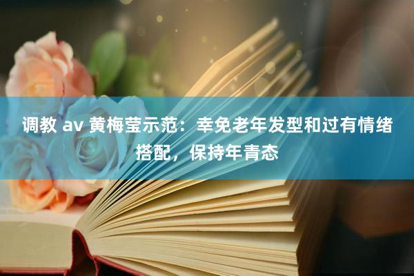 调教 av 黄梅莹示范：幸免老年发型和过有情绪搭配，保持年青态