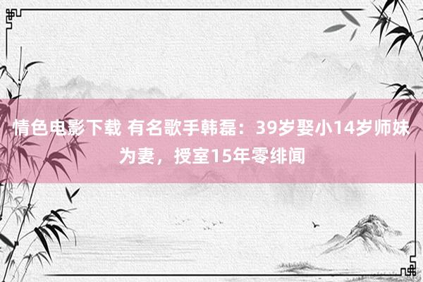 情色电影下载 有名歌手韩磊：39岁娶小14岁师妹为妻，授室15年零绯闻