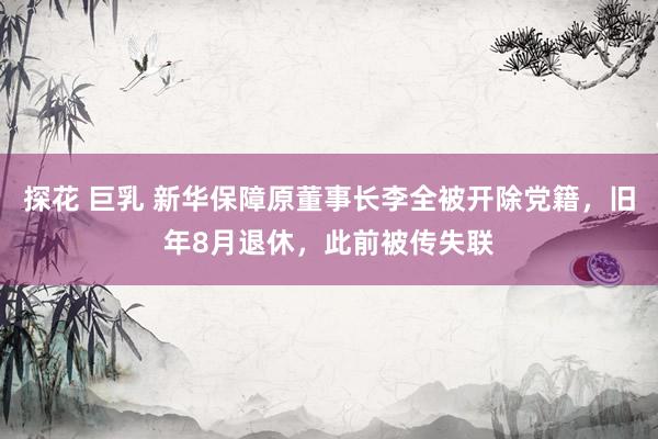 探花 巨乳 新华保障原董事长李全被开除党籍，旧年8月退休，此前被传失联