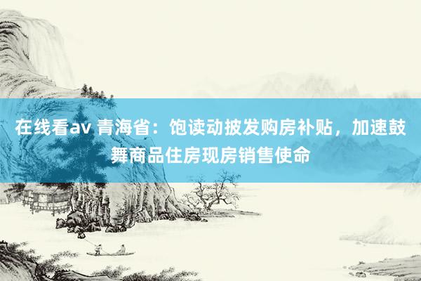 在线看av 青海省：饱读动披发购房补贴，加速鼓舞商品住房现房销售使命