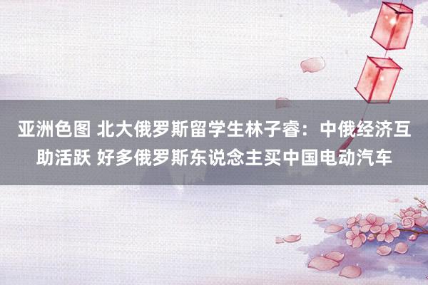 亚洲色图 北大俄罗斯留学生林子睿：中俄经济互助活跃 好多俄罗斯东说念主买中国电动汽车