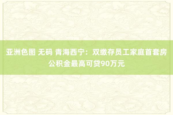 亚洲色图 无码 青海西宁：双缴存员工家庭首套房公积金最高可贷90万元