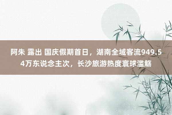 阿朱 露出 国庆假期首日，湖南全域客流949.54万东说念主次，长沙旅游热度寰球滥觞