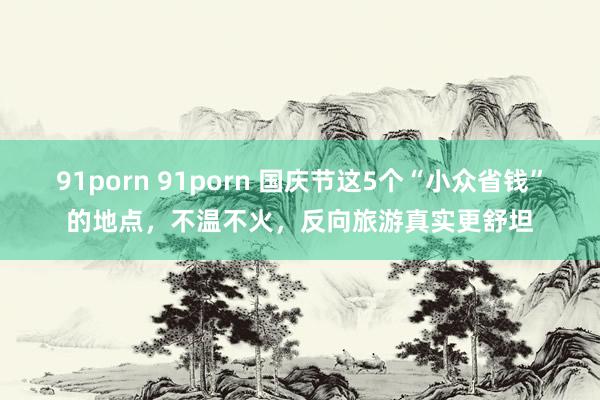 91porn 91porn 国庆节这5个“小众省钱”的地点，不温不火，反向旅游真实更舒坦