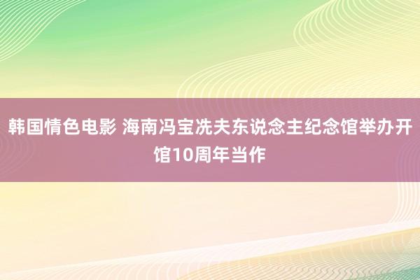 韩国情色电影 海南冯宝冼夫东说念主纪念馆举办开馆10周年当作