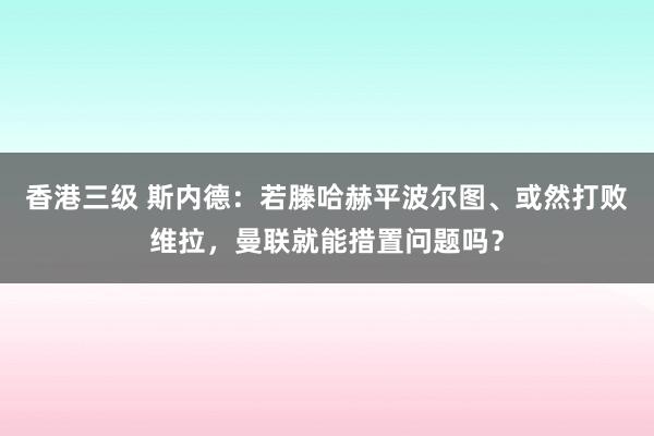 香港三级 斯内德：若滕哈赫平波尔图、或然打败维拉，曼联就能措置问题吗？