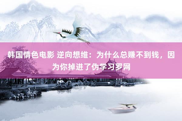 韩国情色电影 逆向想维：为什么总赚不到钱，因为你掉进了伪学习罗网