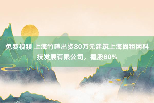 免费视频 上海竹喧出资80万元建筑上海尚租网科技发展有限公司，握股80%