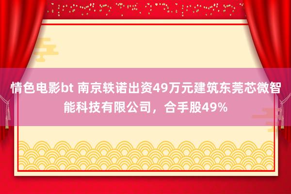 情色电影bt 南京轶诺出资49万元建筑东莞芯微智能科技有限公司，合手股49%