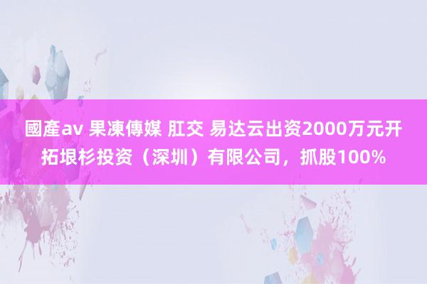 國產av 果凍傳媒 肛交 易达云出资2000万元开拓垠杉投资（深圳）有限公司，抓股100%