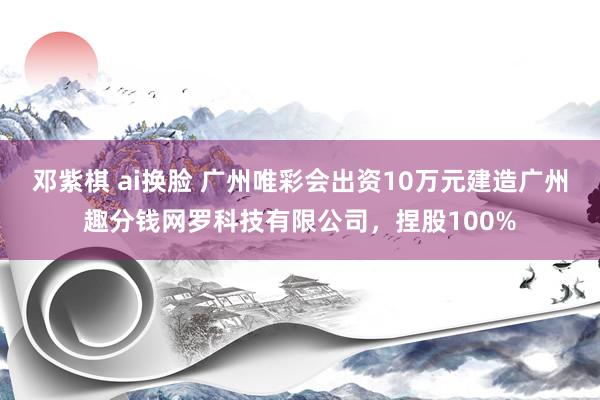 邓紫棋 ai换脸 广州唯彩会出资10万元建造广州趣分钱网罗科技有限公司，捏股100%