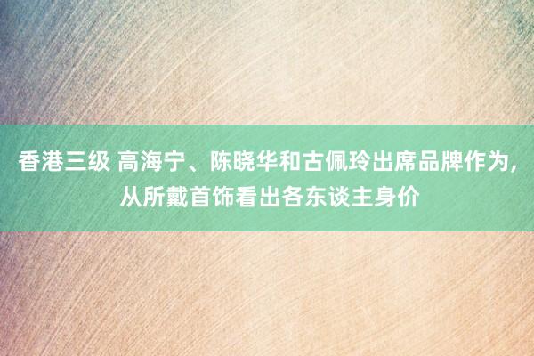 香港三级 高海宁、陈晓华和古佩玲出席品牌作为， 从所戴首饰看出各东谈主身价