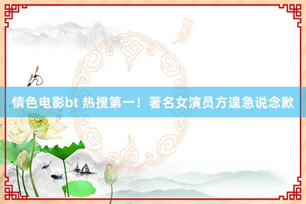 情色电影bt 热搜第一！著名女演员方遑急说念歉