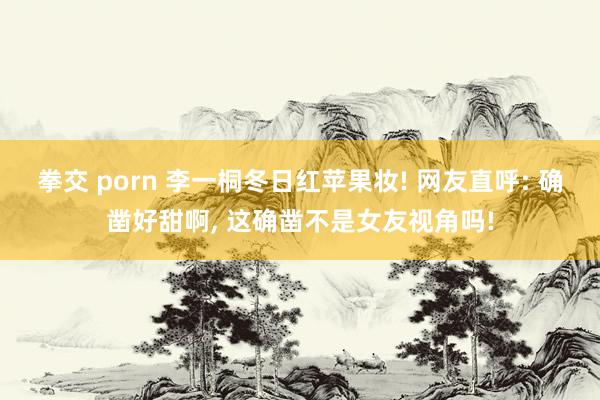 拳交 porn 李一桐冬日红苹果妆! 网友直呼: 确凿好甜啊， 这确凿不是女友视角吗!