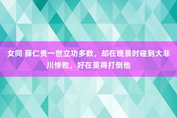 女同 薛仁贵一世立功多数，却在晚景时碰到大非川惨败，好在莫得打倒他