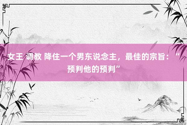 女王 调教 降住一个男东说念主，最佳的宗旨：“预判他的预判”