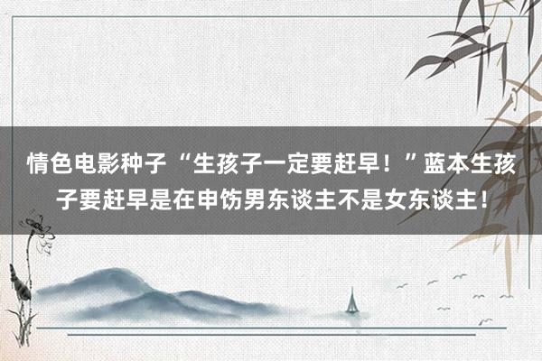 情色电影种子 “生孩子一定要赶早！”蓝本生孩子要赶早是在申饬男东谈主不是女东谈主！