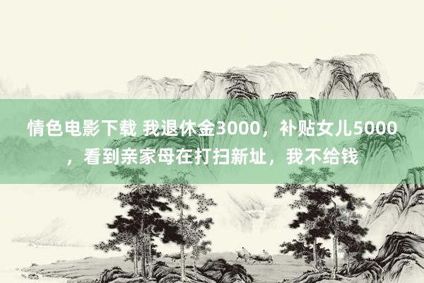 情色电影下载 我退休金3000，补贴女儿5000，看到亲家母在打扫新址，我不给钱